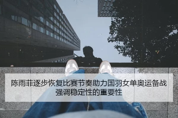陈雨菲逐步恢复比赛节奏助力国羽女单奥运备战强调稳定性的重要性