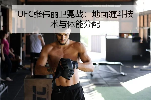 UFC张伟丽卫冕战：地面缠斗技术与体能分配