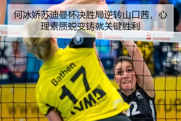 何冰娇苏迪曼杯决胜局逆转山口茜，心理素质蜕变铸就关键胜利
