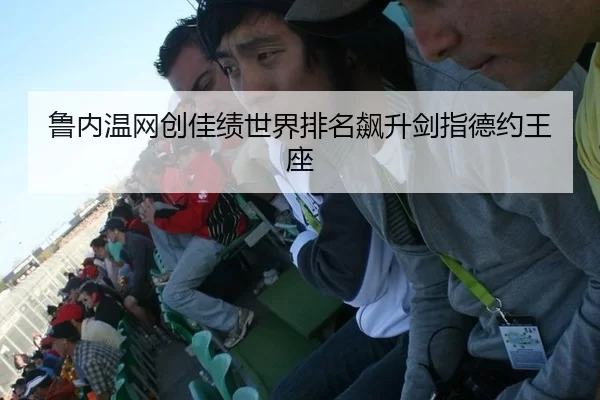 鲁内温网创佳绩世界排名飙升剑指德约王座